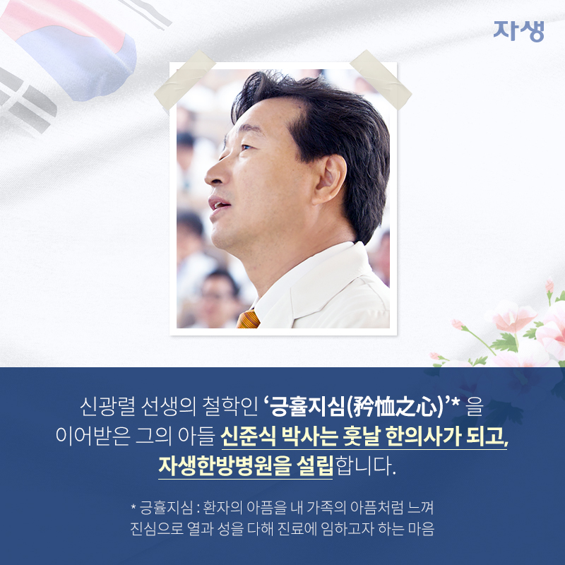 신광렬 선생의 철학인 '긍휼지심(矜恤之心)'*을 이어받은 그의 아들 신준식 박사는 훗날 한의사가 되고, 자생한방병원을 설립니다. *긍휼지심: 환자의 아픔을 내 가족의 아픔처럼 느껴 진심으로 열과 성을 다해 진료에 임하고자 하는 마음 | 자생한방병원·자생의료재단