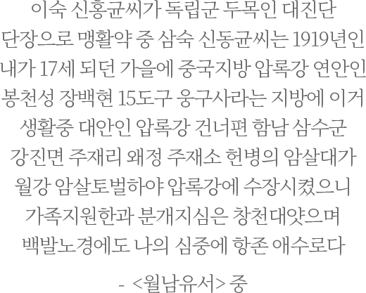 이숙 신홍균씨가 독립군 두목인 대진단 단장으로 맹활약 중
                            삼숙 신동균씨는 1919년인 내가 17세 되던 가을에 중국지방 압록강 연안인 봉천성 장백현 15도구 웅구사라는 지방에 이거 생활중 대안인 압록강 건너편 함남 삼수군 강진면 주재리 왜정 주재소 헌병의 암살대가 월강 암살토벌하야 압록강에 수장시켰으니 가족지원한과 분개지심은 창천대얏으며 백발노경에도 나의 심중에 항존 애수로다- <월남유서> 중