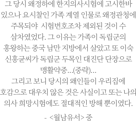 그 당시 왜정하에 한지의사시험에 고시한바 있으나 요시찰인 가족 계열 인물로 왜정관청에 주목되야  시험번호조차 제외된 것이 수 삼차였었다.그 이유는 가족이 독립군의 홍왕하는 중국 남만 지방에서 살았고 또 이숙 신홍균씨가 독립군 두목인 대진단 단장으로 맹활약중...(중략)...그리고 보니 당시의 왜인들이 우리집에  호감으로 대우치 않은 것은 사실이고 또는 나의 의사 희망시험에도 절대적인 방해 뿐이였다. -  <월남유서> 중